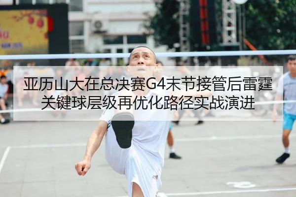 亚历山大在总决赛G4末节接管后雷霆关键球层级再优化路径实战演进