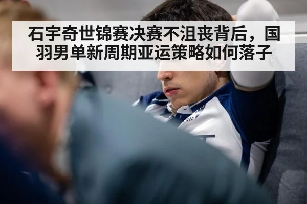 石宇奇世锦赛决赛不沮丧背后，国羽男单新周期亚运策略如何落子