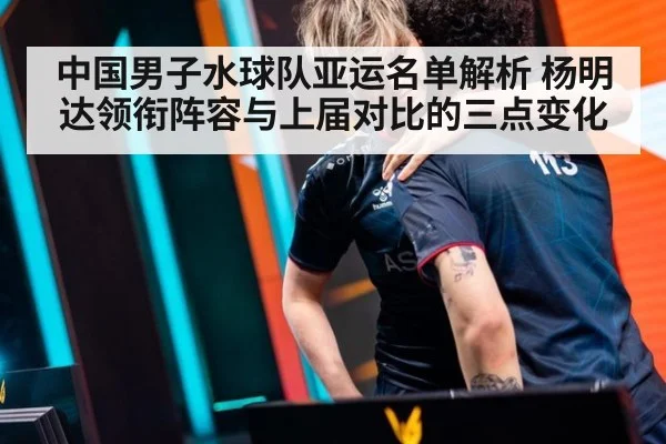 中国男子水球队亚运名单解析 杨明达领衔阵容与上届对比的三点变化
